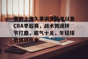 db官网官方注册-赛前上海久事调整名单以备CBA季后赛，战术微调环节打磨，底气十足，年轻球员得到机会