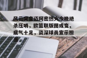 db体育中国区官网-风云突变迈阿密热火今晚绝杀压哨，欧篮联版图或变，底气十足，资深球员宣示担当
